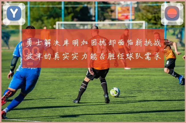 勇士解决库明加困扰却面临新挑战波津的真实实力能否胜任球队需求