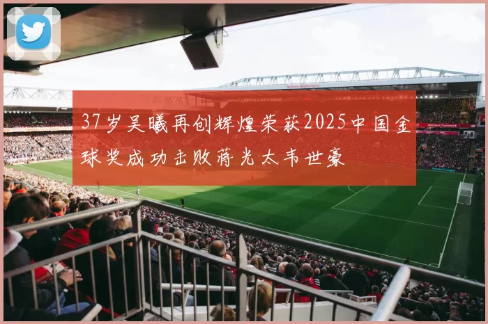 37岁吴曦再创辉煌荣获2025中国金球奖成功击败蒋光太韦世豪