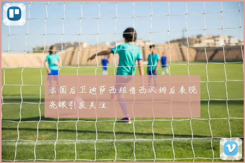 法国后卫迪萨西租借西汉姆后表现亮眼引发关注