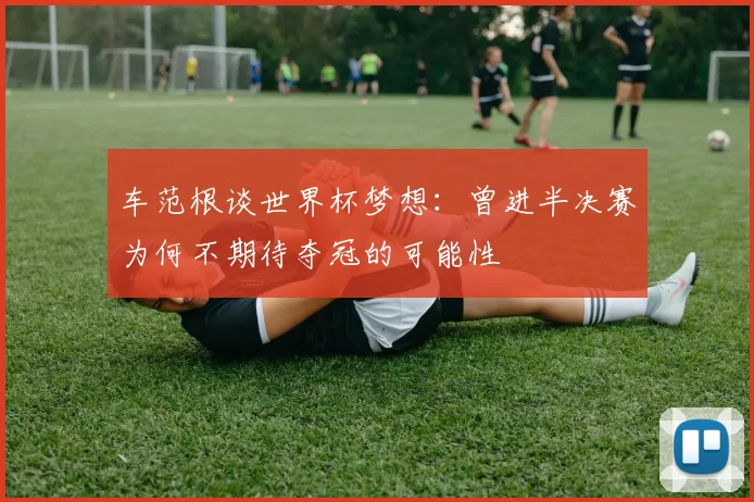 车范根谈世界杯梦想：曾进半决赛为何不期待夺冠的可能性