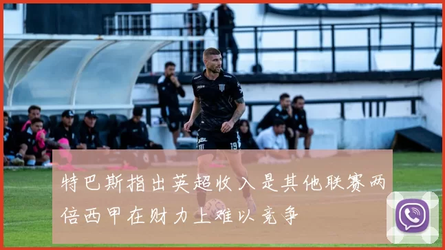 特巴斯指出英超收入是其他联赛两倍西甲在财力上难以竞争