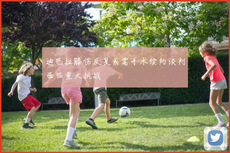 迪巴拉膝伤反复或需手术续约谈判面临重大挑战