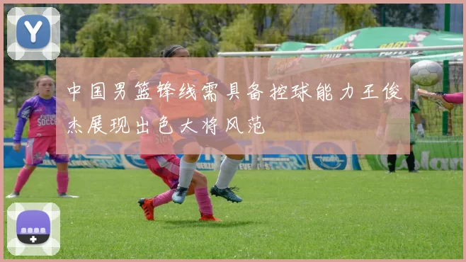 中国男篮锋线需具备控球能力王俊杰展现出色大将风范