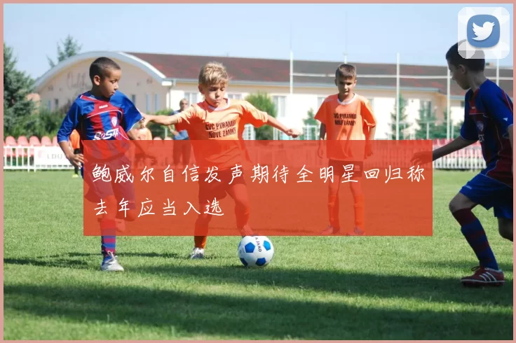 鲍威尔自信发声期待全明星回归称去年应当入选