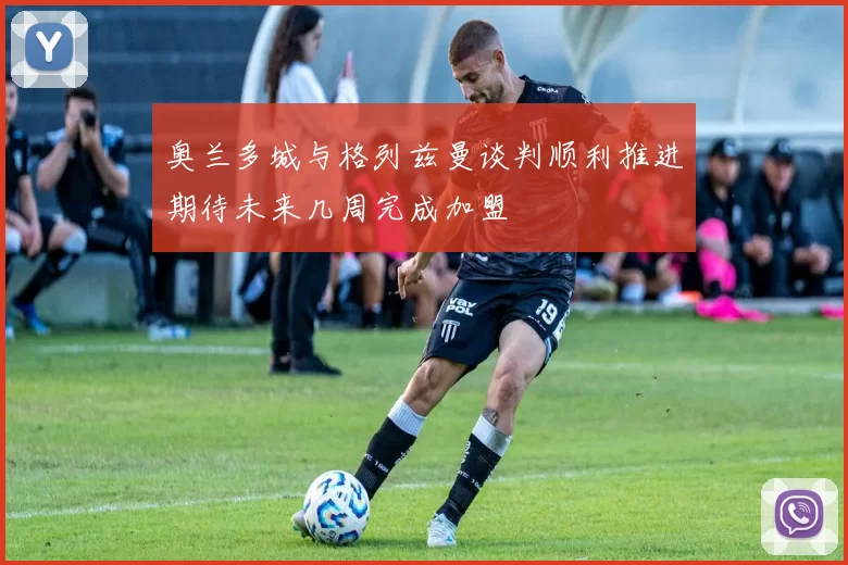 奥兰多城与格列兹曼谈判顺利推进期待未来几周完成加盟