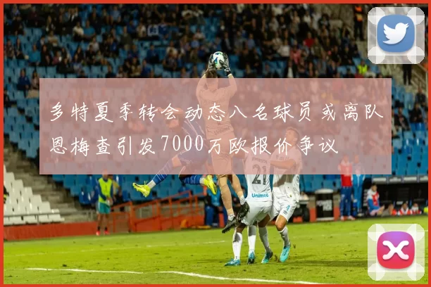 多特夏季转会动态八名球员或离队恩梅查引发7000万欧报价争议