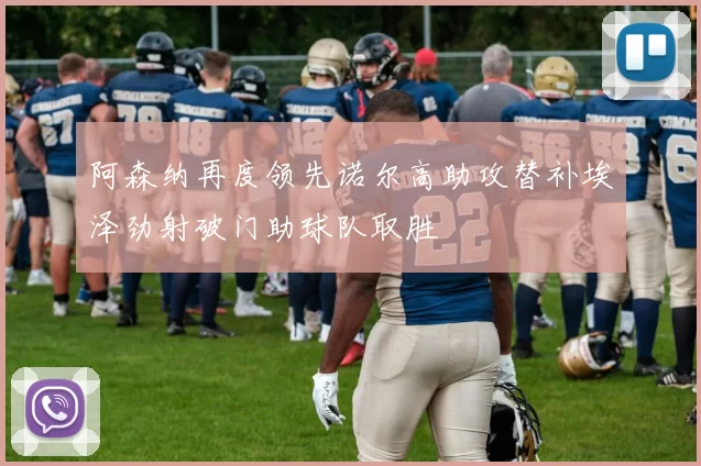 阿森纳再度领先诺尔高助攻替补埃泽劲射破门助球队取胜