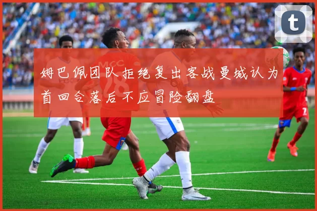 姆巴佩团队拒绝复出客战曼城认为首回合落后不应冒险翻盘