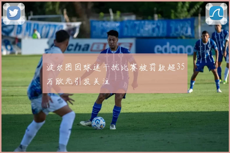 波尔图因球迷干扰比赛被罚款超35万欧元引发关注