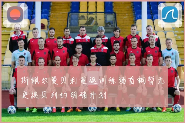 斯佩尔曼贝利重返训练场首钢暂无更换贝利的明确计划