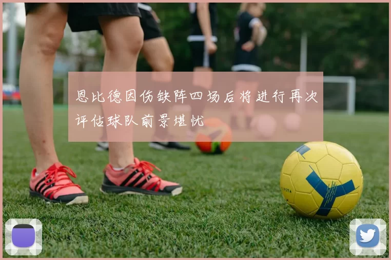 恩比德因伤缺阵四场后将进行再次评估球队前景堪忧