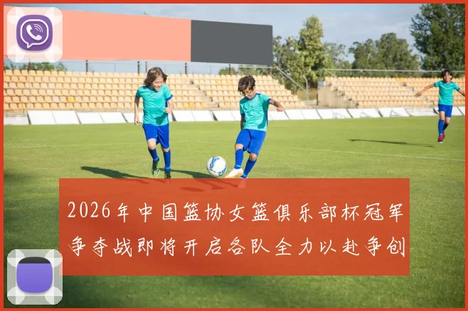 2026年中国篮协女篮俱乐部杯冠军争夺战即将开启各队全力以赴争创佳绩