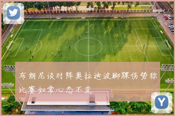 布朗尼谈对阵奥拉迪波脚踝伤势称比赛如常心态不变