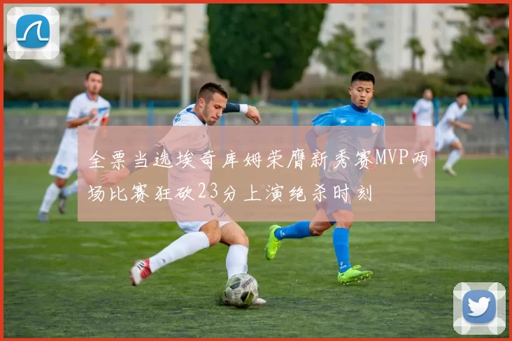 全票当选埃奇库姆荣膺新秀赛MVP两场比赛狂砍23分上演绝杀时刻