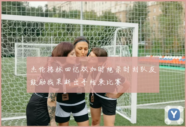 杰伦格林回忆双加时绝杀时刻队友鼓励我果断出手结束比赛