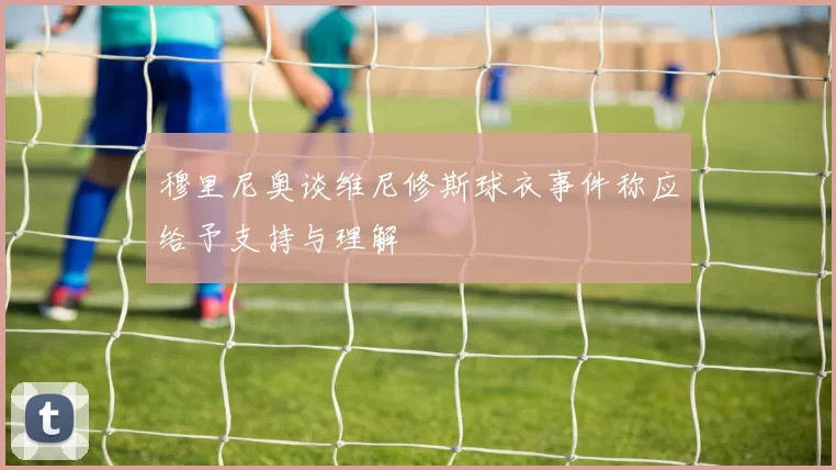 穆里尼奥谈维尼修斯球衣事件称应给予支持与理解