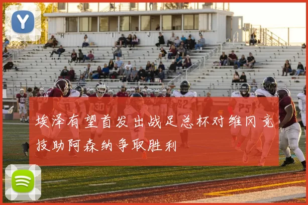埃泽有望首发出战足总杯对维冈竞技助阿森纳争取胜利