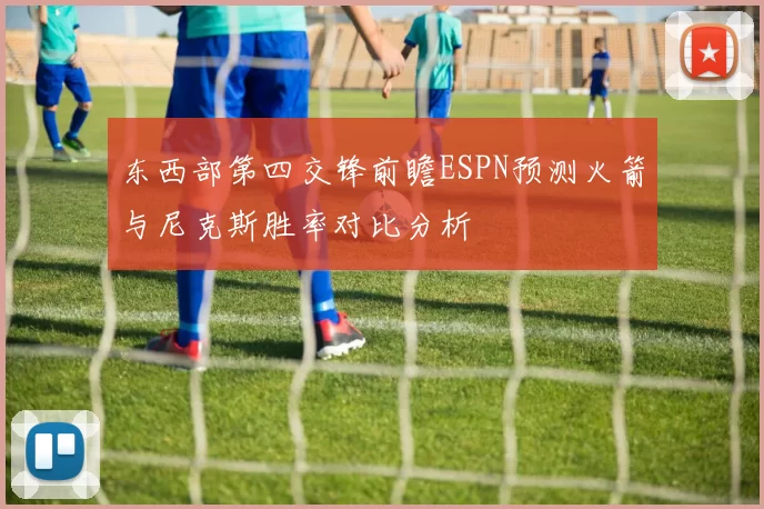 东西部第四交锋前瞻ESPN预测火箭与尼克斯胜率对比分析