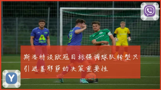 斯洛特谈欧冠目标强调球队转型只引进基耶萨的决策重要性