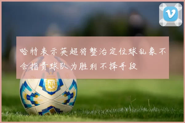 哈特表示英超将整治定位球乱象不会指责球队为胜利不择手段