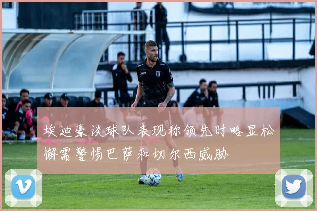 埃迪豪谈球队表现称领先时略显松懈需警惕巴萨和切尔西威胁
