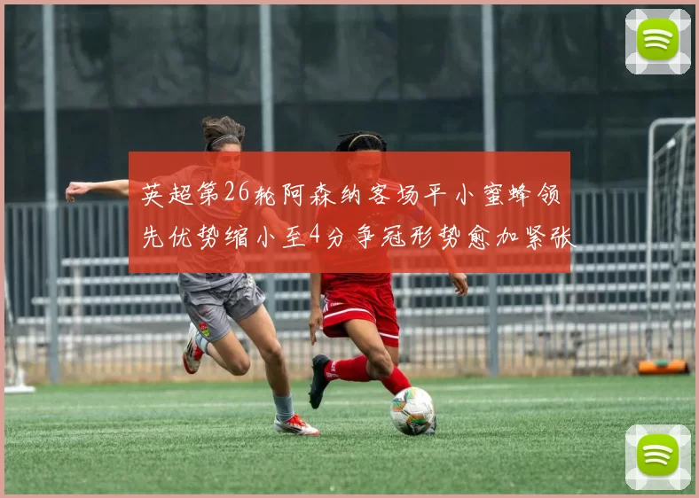 英超第26轮阿森纳客场平小蜜蜂领先优势缩小至4分争冠形势愈加紧张