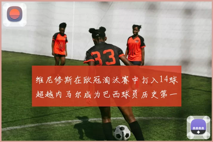 维尼修斯在欧冠淘汰赛中打入14球超越内马尔成为巴西球员历史第一人
