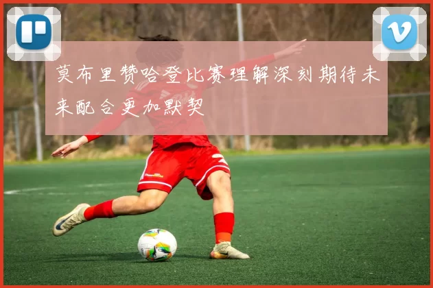 莫布里赞哈登比赛理解深刻期待未来配合更加默契