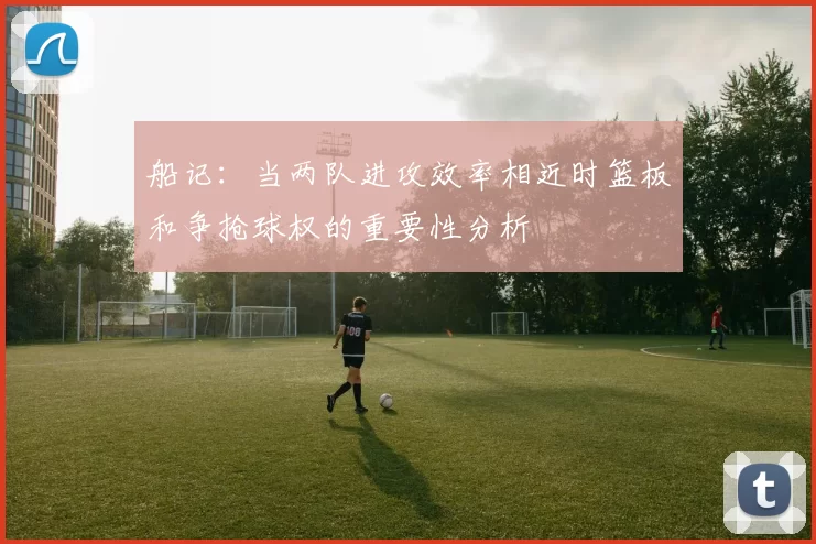 船记：当两队进攻效率相近时篮板和争抢球权的重要性分析