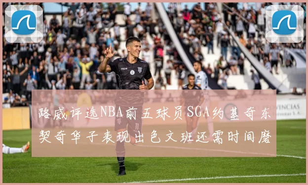 路威评选NBA前五球员SGA约基奇东契奇华子表现出色文班还需时间磨练